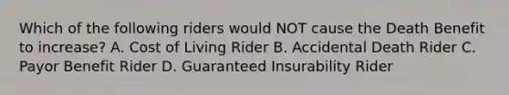 Which of the following riders would NOT cause the Death Benefit to increase? A. Cost of Living Rider B. Accidental Death Rider C. Payor Benefit Rider D. Guaranteed Insurability Rider