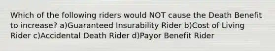 Which of the following riders would NOT cause the Death Benefit to increase? a)Guaranteed Insurability Rider b)Cost of Living Rider c)Accidental Death Rider d)Payor Benefit Rider