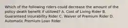 Which of the following riders could decrease the amount of the policy death benefit if utilized? A. Cost of Living Rider B. Guaranteed Insurability Rider C. Waiver of Premium Rider D. Automatic Premium Loan Rider