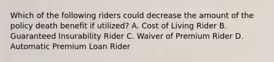 Which of the following riders could decrease the amount of the policy death benefit if utilized? A. Cost of Living Rider B. Guaranteed Insurability Rider C. Waiver of Premium Rider D. Automatic Premium Loan Rider