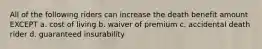 All of the following riders can increase the death benefit amount EXCEPT a. cost of living b. waiver of premium c. accidental death rider d. guaranteed insurability