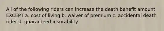 All of the following riders can increase the death benefit amount EXCEPT a. cost of living b. waiver of premium c. accidental death rider d. guaranteed insurability