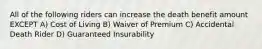 All of the following riders can increase the death benefit amount EXCEPT A) Cost of Living B) Waiver of Premium C) Accidental Death Rider D) Guaranteed Insurability