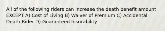 All of the following riders can increase the death benefit amount EXCEPT A) Cost of Living B) Waiver of Premium C) Accidental Death Rider D) Guaranteed Insurability