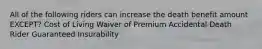 All of the following riders can increase the death benefit amount EXCEPT? Cost of Living Waiver of Premium Accidental Death Rider Guaranteed Insurability