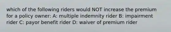 which of the following riders would NOT increase the premium for a policy owner: A: multiple indemnity rider B: impairment rider C: payor benefit rider D: waiver of premium rider