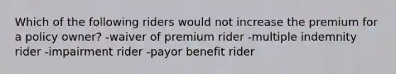 Which of the following riders would not increase the premium for a policy owner? -waiver of premium rider -multiple indemnity rider -impairment rider -payor benefit rider