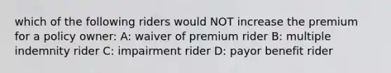 which of the following riders would NOT increase the premium for a policy owner: A: waiver of premium rider B: multiple indemnity rider C: impairment rider D: payor benefit rider