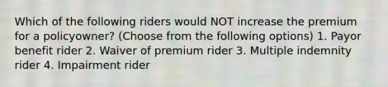 Which of the following riders would NOT increase the premium for a policyowner? (Choose from the following options) 1. Payor benefit rider 2. Waiver of premium rider 3. Multiple indemnity rider 4. Impairment rider