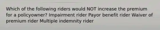 Which of the following riders would NOT increase the premium for a policyowner? Impairment rider Payor benefit rider Waiver of premium rider Multiple indemnity rider