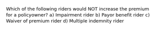 Which of the following riders would NOT increase the premium for a policyowner? a) Impairment rider b) Payor benefit rider c) Waiver of premium rider d) Multiple indemnity rider