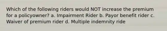 Which of the following riders would NOT increase the premium for a policyowner? a. Impairment Rider b. Payor benefit rider c. Waiver of premium rider d. Multiple indemnity ride