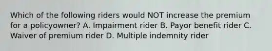 Which of the following riders would NOT increase the premium for a policyowner? A. Impairment rider B. Payor benefit rider C. Waiver of premium rider D. Multiple indemnity rider