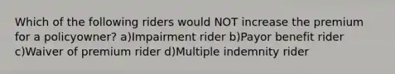 Which of the following riders would NOT increase the premium for a policyowner? a)Impairment rider b)Payor benefit rider c)Waiver of premium rider d)Multiple indemnity rider