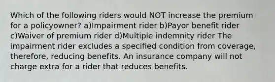 Which of the following riders would NOT increase the premium for a policyowner? a)Impairment rider b)Payor benefit rider c)Waiver of premium rider d)Multiple indemnity rider The impairment rider excludes a specified condition from coverage, therefore, reducing benefits. An insurance company will not charge extra for a rider that reduces benefits.