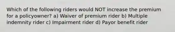 Which of the following riders would NOT increase the premium for a policyowner? a) Waiver of premium rider b) Multiple indemnity rider c) Impairment rider d) Payor benefit rider