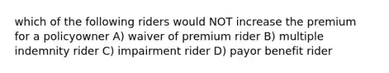 which of the following riders would NOT increase the premium for a policyowner A) waiver of premium rider B) multiple indemnity rider C) impairment rider D) payor benefit rider