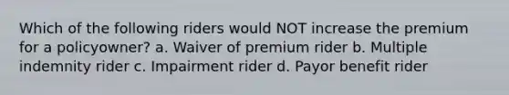 Which of the following riders would NOT increase the premium for a policyowner? a. Waiver of premium rider b. Multiple indemnity rider c. Impairment rider d. Payor benefit rider