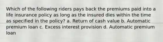 Which of the following riders pays back the premiums paid into a life insurance policy as long as the insured dies within the time as specified in the policy? a. Return of cash value b. Automatic premium loan c. Excess interest provision d. Automatic premium loan