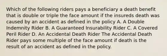 Which of the following riders pays a beneficiary a death benefit that is double or triple the face amount if the insureds death was caused by an accident as defined in the policy A. A Double Indemnity Rider B. A Guaranteed Insurability Rider C. A Covered Peril Rider D. An Accidental Death Rider The Accidental Death Rider pays some multiple of the face amount if death is the result of an accident as defined in the policy.