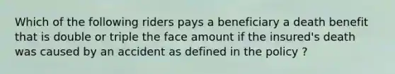 Which of the following riders pays a beneficiary a death benefit that is double or triple the face amount if the insured's death was caused by an accident as defined in the policy ?