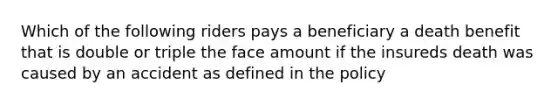 Which of the following riders pays a beneficiary a death benefit that is double or triple the face amount if the insureds death was caused by an accident as defined in the policy