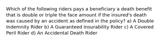 Which of the following riders pays a beneficiary a death benefit that is double or triple the face amount if the insured's death was caused by an accident as defined in the policy? a) A Double Indemnity Rider b) A Guaranteed Insurability Rider c) A Covered Peril Rider d) An Accidental Death Rider