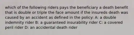 which of the following riders pays the beneficiary a death benefit that is double or triple the face amount if the insureds death was caused by an accident as defined in the policy: A: a double indemnity rider B: a guaranteed insurability rider C: a covered peril rider D: an accidental death rider