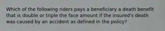 Which of the following riders pays a beneficiary a death benefit that is double or triple the face amount if the insured's death was caused by an accident as defined in the policy?