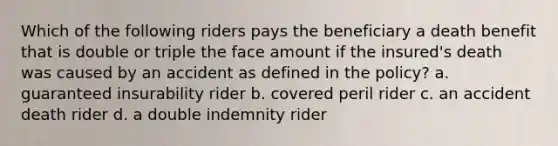 Which of the following riders pays the beneficiary a death benefit that is double or triple the face amount if the insured's death was caused by an accident as defined in the policy? a. guaranteed insurability rider b. covered peril rider c. an accident death rider d. a double indemnity rider