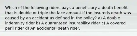 Which of the following riders pays a beneficiary a death benefit that is double or triple the face amount if the insureds death was caused by an accident as defined in the policy? a) A double indemnity rider b) A guaranteed insurability rider c) A covered peril rider d) An accidental death rider.