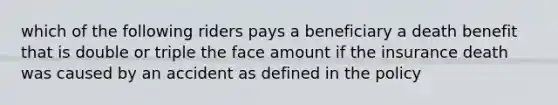 which of the following riders pays a beneficiary a death benefit that is double or triple the face amount if the insurance death was caused by an accident as defined in the policy