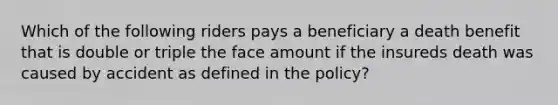 Which of the following riders pays a beneficiary a death benefit that is double or triple the face amount if the insureds death was caused by accident as defined in the policy?