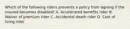 Which of the following riders prevents a policy from lapsing if the insured becomes disabled? A. Accelerated benefits rider B. Waiver of premium rider C. Accidental death rider D. Cost of living rider