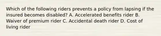 Which of the following riders prevents a policy from lapsing if the insured becomes disabled? A. Accelerated benefits rider B. Waiver of premium rider C. Accidental death rider D. Cost of living rider