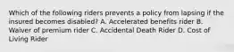 Which of the following riders prevents a policy from lapsing if the insured becomes disabled? A. Accelerated benefits rider B. Waiver of premium rider C. Accidental Death Rider D. Cost of Living Rider