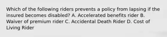 Which of the following riders prevents a policy from lapsing if the insured becomes disabled? A. Accelerated benefits rider B. Waiver of premium rider C. Accidental Death Rider D. Cost of Living Rider