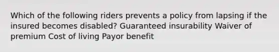 Which of the following riders prevents a policy from lapsing if the insured becomes disabled? Guaranteed insurability Waiver of premium Cost of living Payor benefit