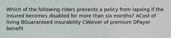 Which of the following riders prevents a policy from lapsing if the insured becomes disabled for more than six months? ACost of living BGuaranteed insurability CWaiver of premium DPayor benefit