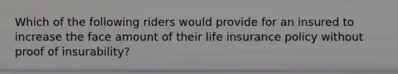 Which of the following riders would provide for an insured to increase the face amount of their life insurance policy without proof of insurability?