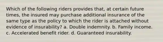 Which of the following riders provides that, at certain future times, the insured may purchase additional insurance of the same type as the policy to which the rider is attached without evidence of insurability? a. Double indemnity. b. Family income. c. Accelerated benefit rider. d. Guaranteed insurability.