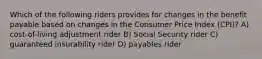 Which of the following riders provides for changes in the benefit payable based on changes in the Consumer Price Index (CPI)? A) cost-of-living adjustment rider B) Social Security rider C) guaranteed insurability rider D) payables rider