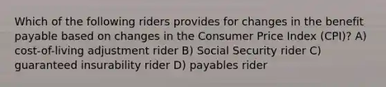 Which of the following riders provides for changes in the benefit payable based on changes in the Consumer Price Index (CPI)? A) cost-of-living adjustment rider B) Social Security rider C) guaranteed insurability rider D) payables rider