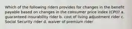 Which of the following riders provides for changes in the benefit payable based on changes in the consumer price index (CPI)? a. guaranteed insurability rider b. cost of living adjustment rider c. Social Security rider d. waiver of premium rider