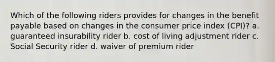 Which of the following riders provides for changes in the benefit payable based on changes in the consumer price index (CPI)? a. guaranteed insurability rider b. cost of living adjustment rider c. Social Security rider d. waiver of premium rider