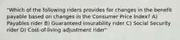 "Which of the following riders provides for changes in the benefit payable based on changes in the Consumer Price Index? A) Payables rider B) Guaranteed insurability rider C) Social Security rider D) Cost-of-living adjustment rider"