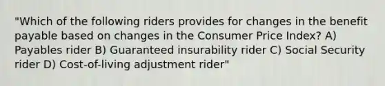 "Which of the following riders provides for changes in the benefit payable based on changes in the Consumer Price Index? A) Payables rider B) Guaranteed insurability rider C) Social Security rider D) Cost-of-living adjustment rider"