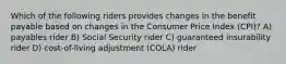 Which of the following riders provides changes in the benefit payable based on changes in the Consumer Price Index (CPI)? A) payables rider B) Social Security rider C) guaranteed insurability rider D) cost-of-living adjustment (COLA) rider