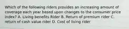 Which of the following riders provides an increasing amount of coverage each year based upon changes to the consumer price index? A. Living benefits Rider B. Return of premium rider C. return of cash value rider D. Cost of living rider