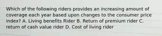 Which of the following riders provides an increasing amount of coverage each year based upon changes to the consumer price index? A. Living benefits Rider B. Return of premium rider C. return of cash value rider D. Cost of living rider